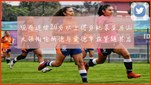 现存连续20分以上得分纪录亚历山大领衔伦纳德与爱德华兹紧随其后