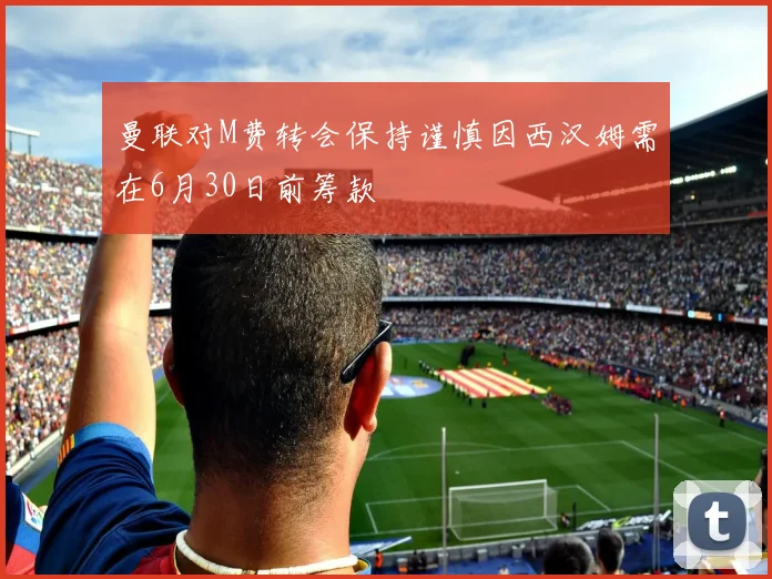 曼联对M费转会保持谨慎因西汉姆需在6月30日前筹款