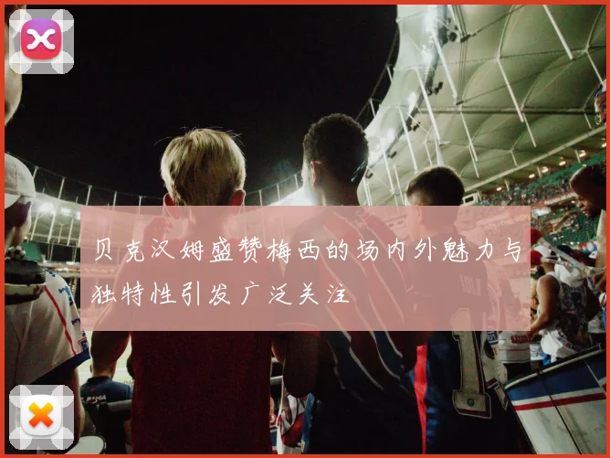 贝克汉姆盛赞梅西的场内外魅力与独特性引发广泛关注