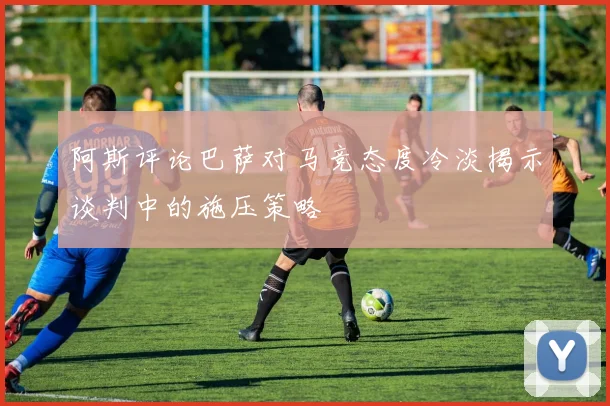 阿斯评论巴萨对马竞态度冷淡揭示谈判中的施压策略
