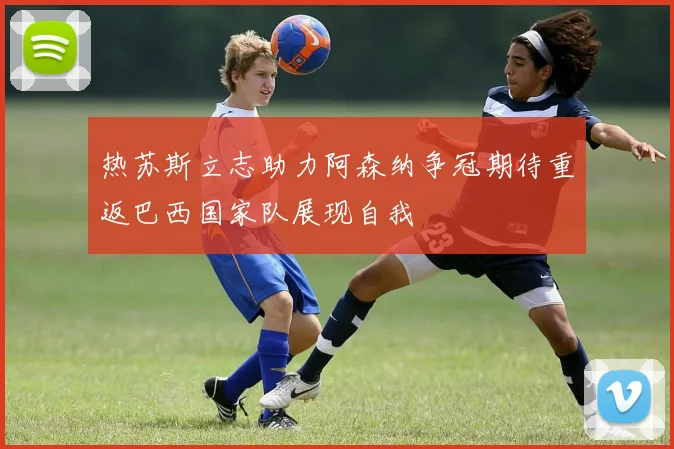 热苏斯立志助力阿森纳争冠期待重返巴西国家队展现自我