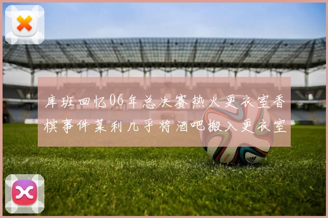 库班回忆06年总决赛热火更衣室香槟事件莱利几乎将酒吧搬入更衣室