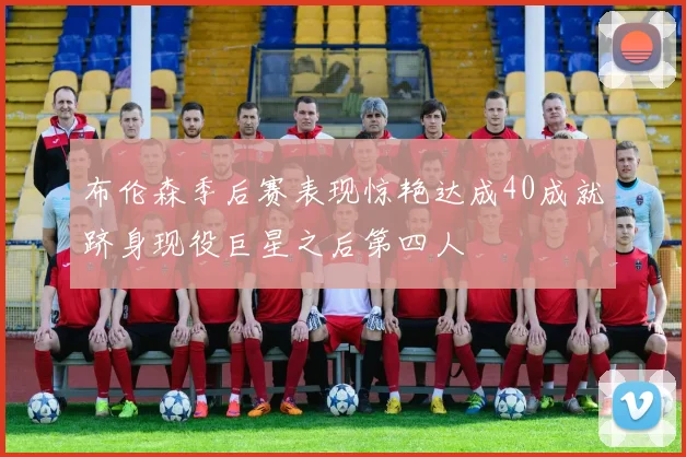 布伦森季后赛表现惊艳达成40成就跻身现役巨星之后第四人
