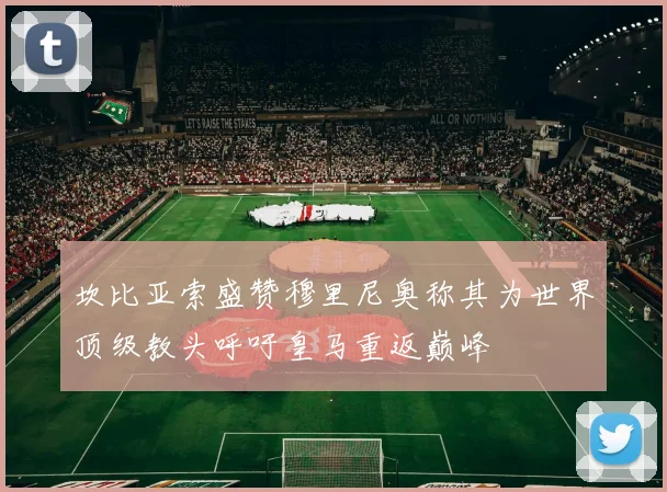 坎比亚索盛赞穆里尼奥称其为世界顶级教头呼吁皇马重返巅峰