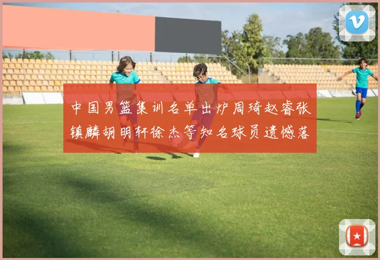 中国男篮集训名单出炉周琦赵睿张镇麟胡明轩徐杰等知名球员遗憾落选