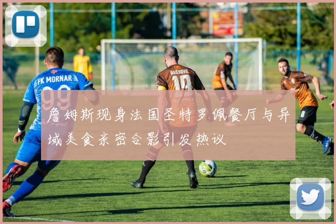 詹姆斯现身法国圣特罗佩餐厅与异域美食亲密合影引发热议