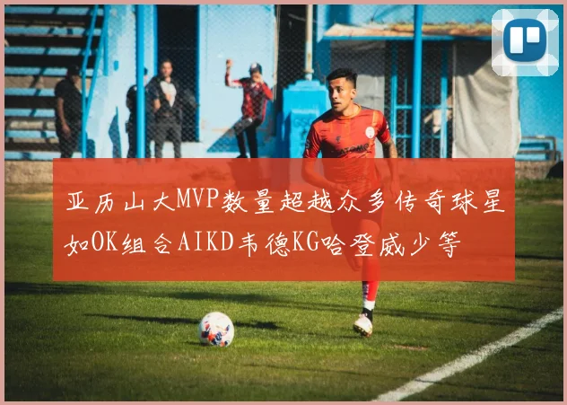 亚历山大MVP数量超越众多传奇球星如OK组合AIKD韦德KG哈登威少等