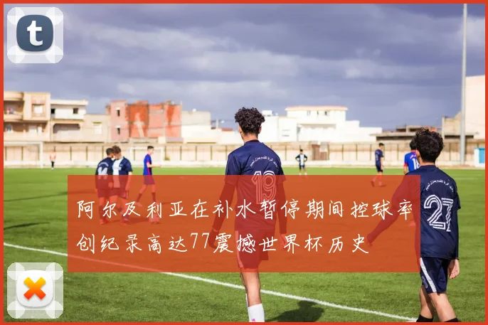 阿尔及利亚在补水暂停期间控球率创纪录高达77震撼世界杯历史