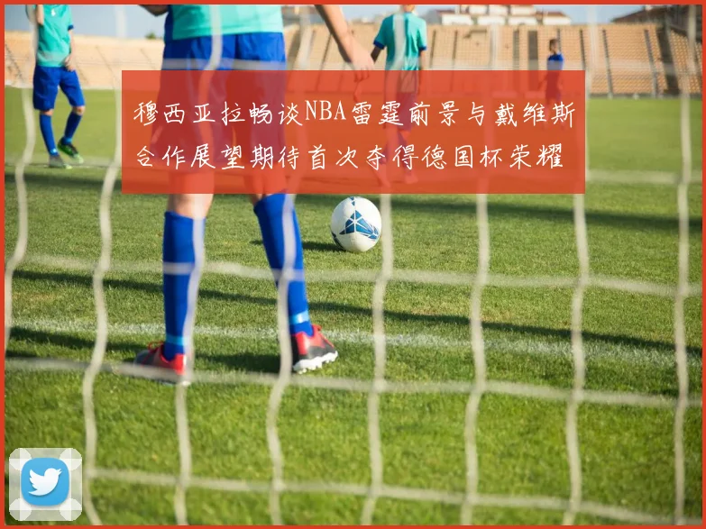 穆西亚拉畅谈NBA雷霆前景与戴维斯合作展望期待首次夺得德国杯荣耀