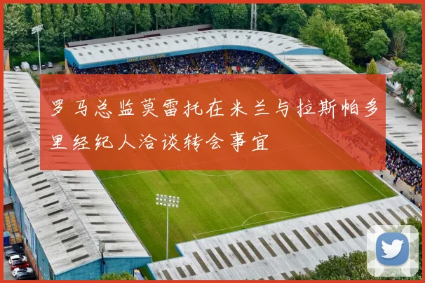 罗马总监莫雷托在米兰与拉斯帕多里经纪人洽谈转会事宜