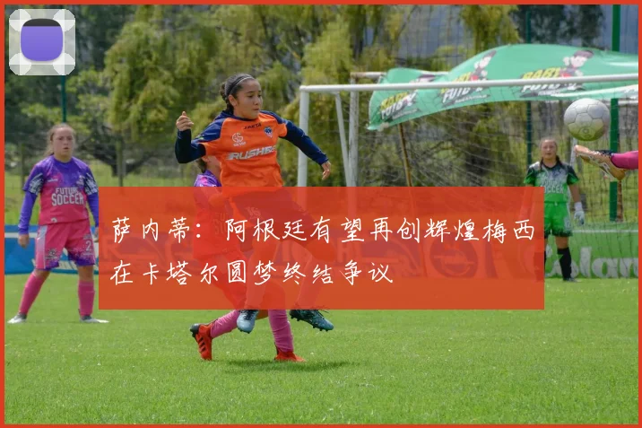萨内蒂：阿根廷有望再创辉煌梅西在卡塔尔圆梦终结争议