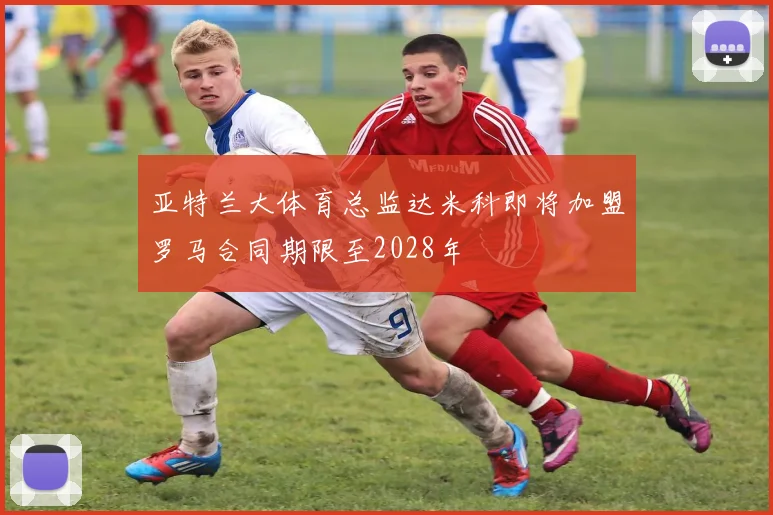 亚特兰大体育总监达米科即将加盟罗马合同期限至2028年