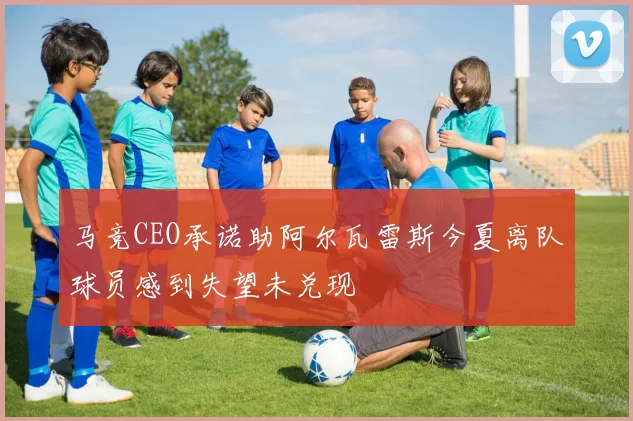 马竞CEO承诺助阿尔瓦雷斯今夏离队球员感到失望未兑现
