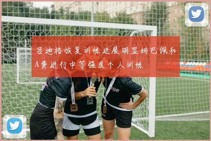 吕迪格恢复训练进展明显姆巴佩和A费进行中等强度个人训练