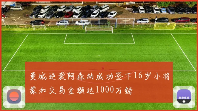 曼城逆袭阿森纳成功签下16岁小将蒙加交易金额达1000万镑