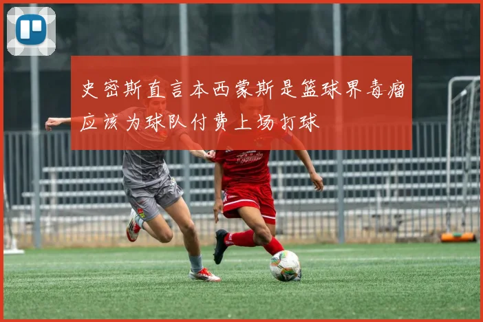 史密斯直言本西蒙斯是篮球界毒瘤应该为球队付费上场打球