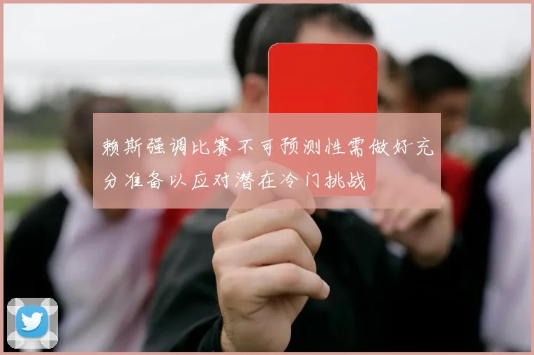 赖斯强调比赛不可预测性需做好充分准备以应对潜在冷门挑战