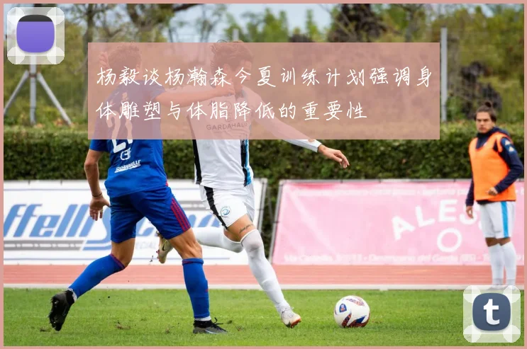 杨毅谈杨瀚森今夏训练计划强调身体雕塑与体脂降低的重要性