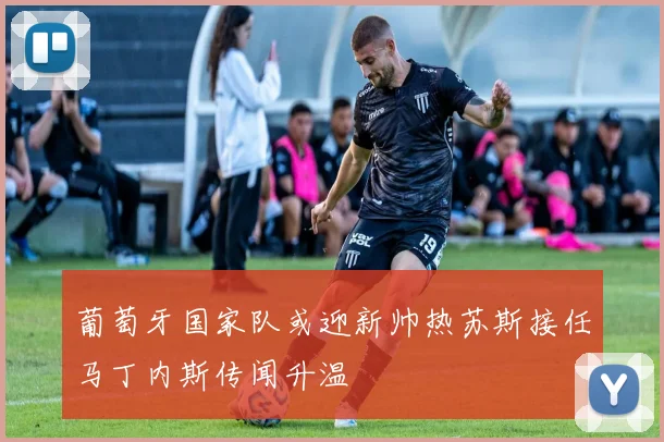 葡萄牙国家队或迎新帅热苏斯接任马丁内斯传闻升温