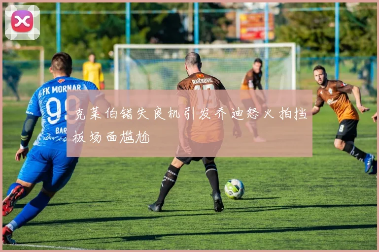 克莱伯错失良机引发乔迪怒火拍挡板场面尴尬