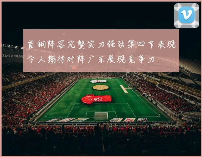 首钢阵容完整实力强劲第四节表现令人期待对阵广东展现竞争力