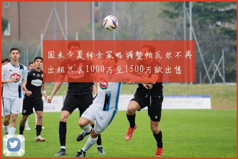 国米今夏转会策略调整帕瓦尔不再出租只求1000万至1500万欧出售